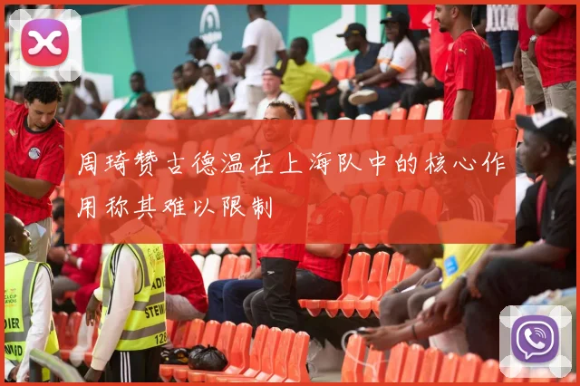周琦赞古德温在上海队中的核心作用称其难以限制