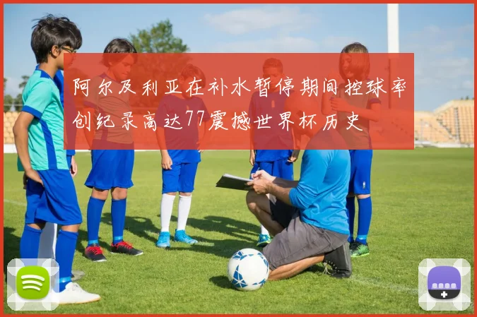 阿尔及利亚在补水暂停期间控球率创纪录高达77震撼世界杯历史