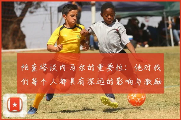 帕奎塔谈内马尔的重要性：他对我们每个人都具有深远的影响与激励