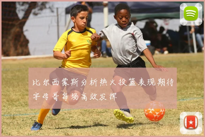 比尔西蒙斯分析热火投篮表现期待字母哥每场高效发挥