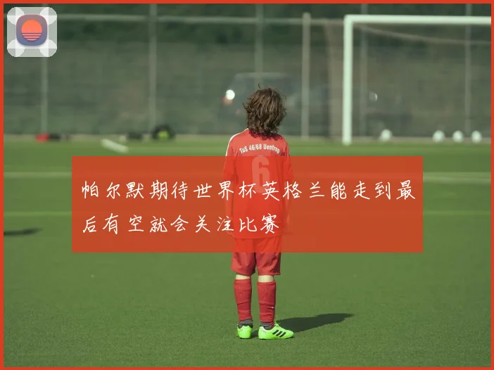 帕尔默期待世界杯英格兰能走到最后有空就会关注比赛