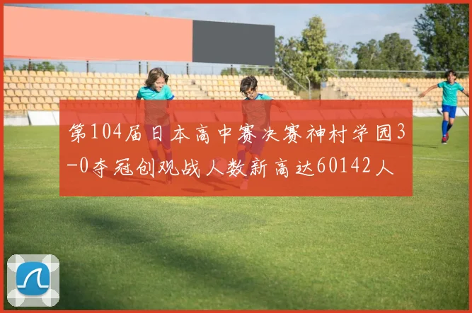 第104届日本高中赛决赛神村学园3-0夺冠创观战人数新高达60142人