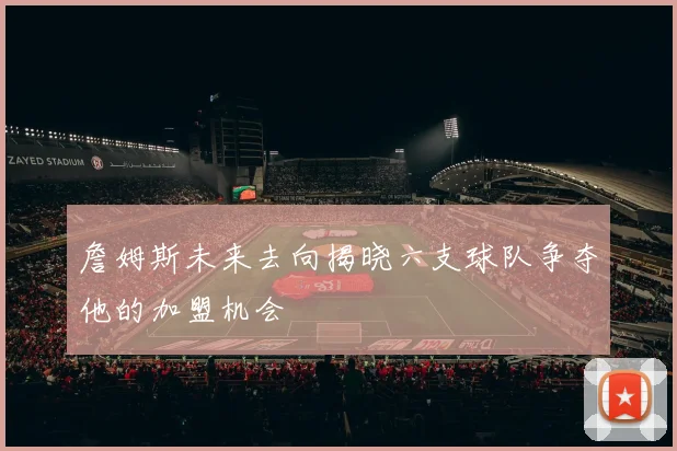 詹姆斯未来去向揭晓六支球队争夺他的加盟机会