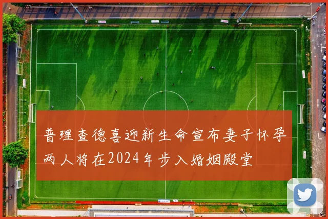 普理查德喜迎新生命宣布妻子怀孕两人将在2024年步入婚姻殿堂