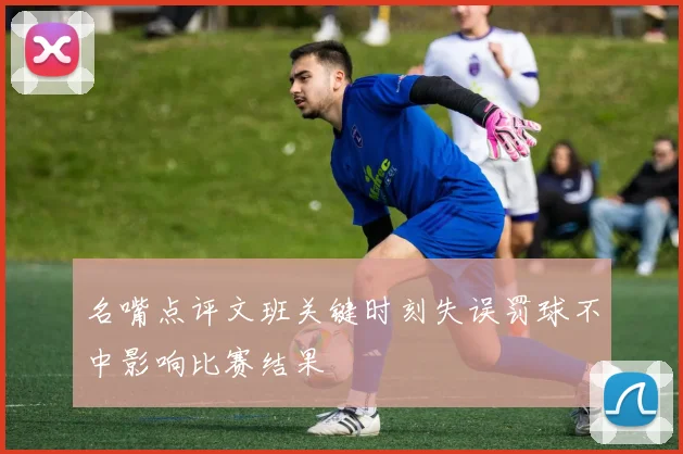 名嘴点评文班关键时刻失误罚球不中影响比赛结果