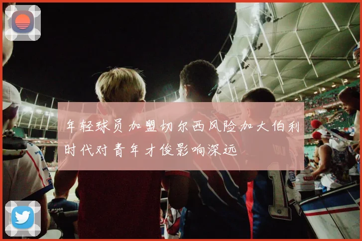 年轻球员加盟切尔西风险加大伯利时代对青年才俊影响深远