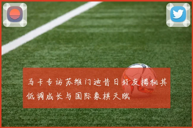 马卡专访苏维门迪昔日好友揭秘其低调成长与国际象棋天赋