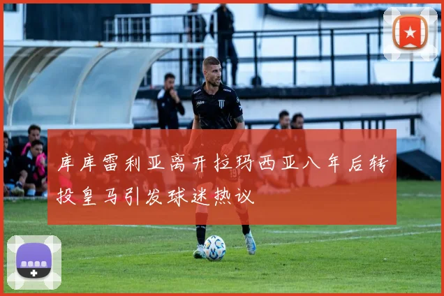 库库雷利亚离开拉玛西亚八年后转投皇马引发球迷热议