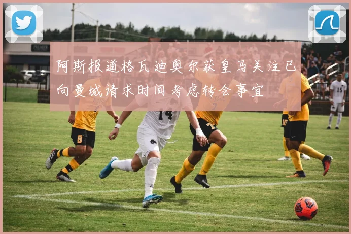 阿斯报道格瓦迪奥尔获皇马关注已向曼城请求时间考虑转会事宜