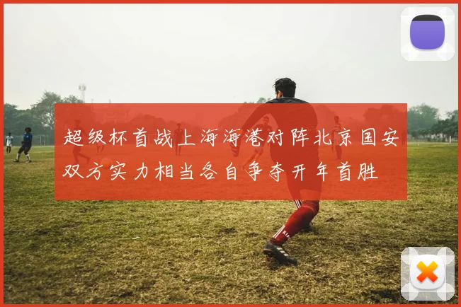 超级杯首战上海海港对阵北京国安双方实力相当各自争夺开年首胜
