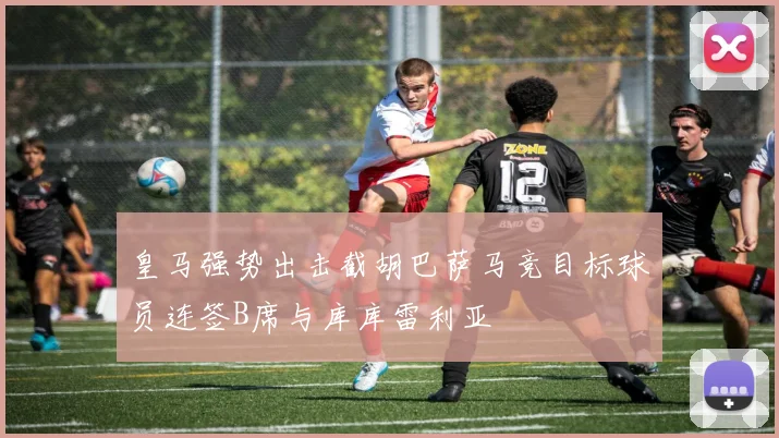 皇马强势出击截胡巴萨马竞目标球员连签B席与库库雷利亚
