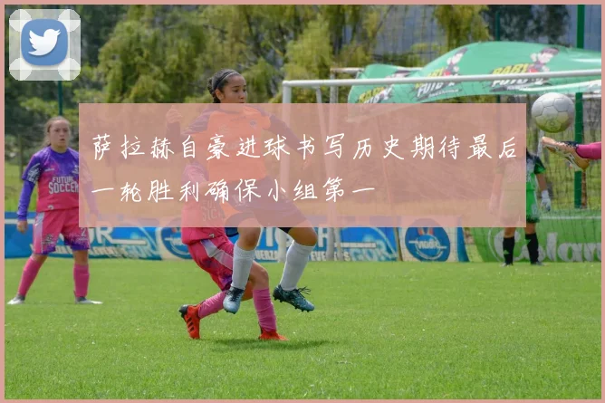萨拉赫自豪进球书写历史期待最后一轮胜利确保小组第一