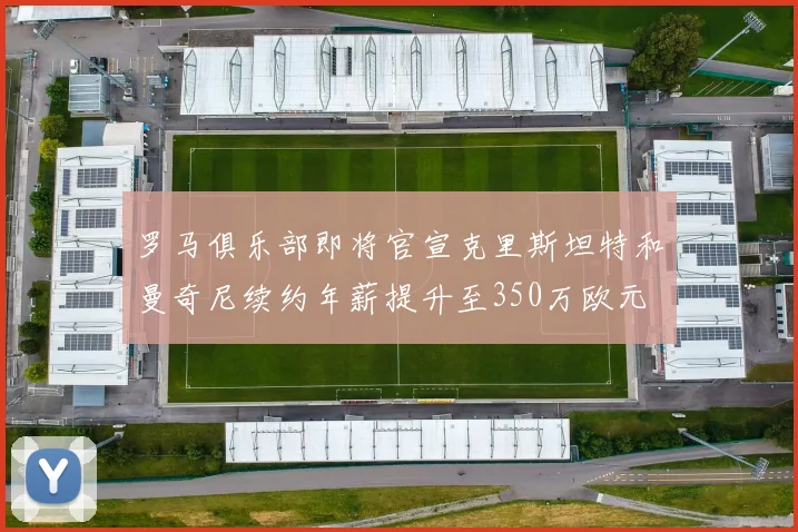 罗马俱乐部即将官宣克里斯坦特和曼奇尼续约年薪提升至350万欧元