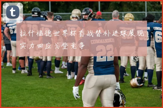拉什福德世界杯首战替补进球展现实力回应戈登竞争