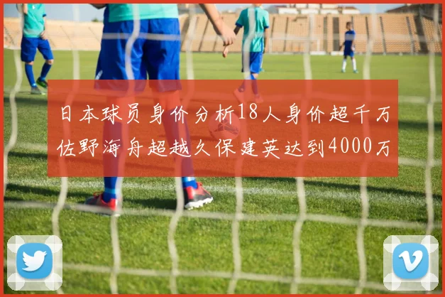 日本球员身价分析18人身价超千万佐野海舟超越久保建英达到4000万欧