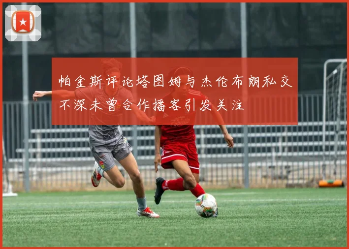 帕金斯评论塔图姆与杰伦布朗私交不深未曾合作播客引发关注