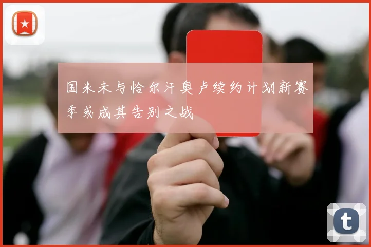 国米未与恰尔汗奥卢续约计划新赛季或成其告别之战