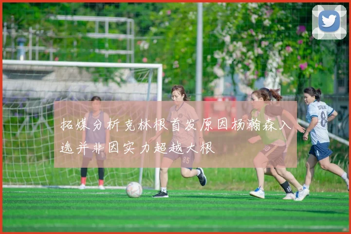 拓媒分析克林根首发原因杨瀚森入选并非因实力超越大根