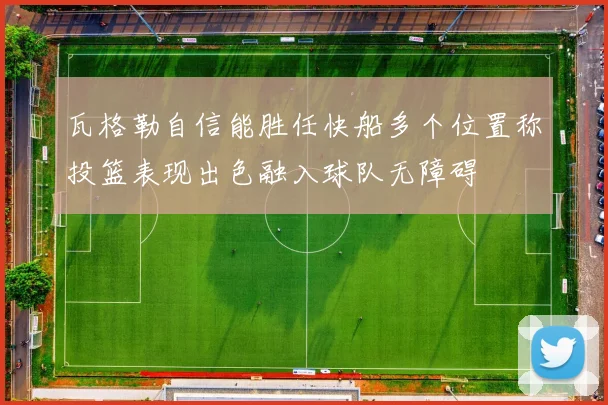 瓦格勒自信能胜任快船多个位置称投篮表现出色融入球队无障碍