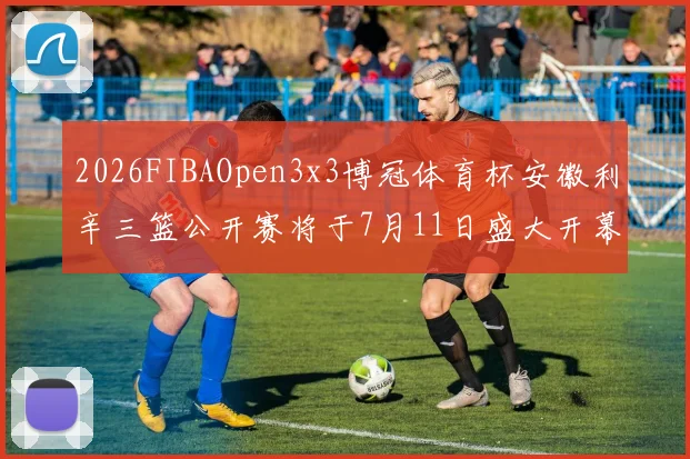 2026FIBAOpen3x3博冠体育杯安徽利辛三篮公开赛将于7月11日盛大开幕