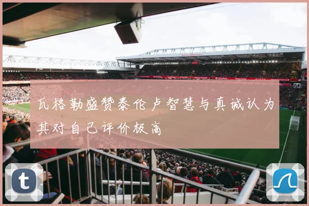 瓦格勒盛赞泰伦卢智慧与真诚认为其对自己评价极高