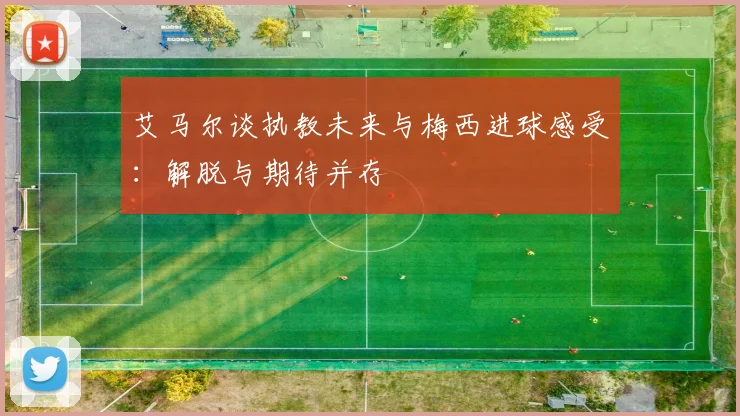 艾马尔谈执教未来与梅西进球感受：解脱与期待并存