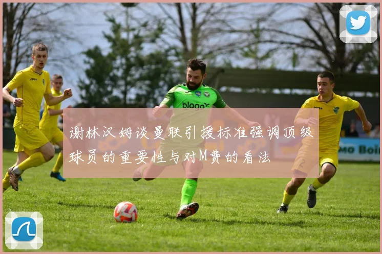 谢林汉姆谈曼联引援标准强调顶级球员的重要性与对M费的看法